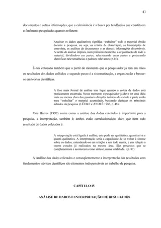 43



documentos e outras informações, que a culminância é a busca por tendências que constituem
o fenômeno pesquisado; quantos refletem:


                         Analisar os dados qualitativos significa “trabalhar” todo o material obtido
                         durante a pesquisa, ou seja, os relatos de observação, as transcrições de
                         entrevista, as análises de documentos e as demais informações disponíveis.
                         A tarefa de análise implica, num primeiro momento, a organização de todo o
                         material, dividindo-o em partes, relacionando essas partes e procurando
                         identificar nele tendências e padrões relevantes (p.45).


       É-nos colocado também que a partir do momento que o pesquisador já tem em mãos
os resultados dos dados colhidos o segundo passo é a sistematização, a organização e basear-
se em teorias científicas.


                         A fase mais formal de análise tem lugar quando a coleta de dados está
                         praticamente encerrada. Nesse momento o pesquisador já deve ter uma idéia
                         mais ou menos clara das possíveis direções teóricas do estudo e parte então
                         para “trabalhar” o material acumulado, buscando destacar os principais
                         achados da pesquisa. (LÜDKE e ANDRÉ 1986, p. 48).


       Para Barros (1990) assim como a análise dos dados coletados é importante para a
pesquisa, a interpretação, também é; ambos estão correlacionados; claro que nem todo
resultado de dados coletados é.


                         A interpretação está ligada à análise; esta pode ser qualitativa, quantitativa e
                         quanti-qualitativa. A interpretação seria a capacidade de se voltar à síntese
                         sobre os dados, entendendo-os em relação a um todo maior, e em relação a
                         outros estudos já realizados na mesma área. São processos que se
                         complementam e acontecem como síntese, numa totalidade. (p. 87)

       A Análise dos dados coletados e conseqüentemente a interpretação dos resultados com
fundamentos teóricos científicos são elementos indispensáveis ao trabalho de pesquisa.




                                          CAPÍTULO IV


            ANÁLISE DE DADOS E INTERPRETAÇÃO DE RESULTADOS
 