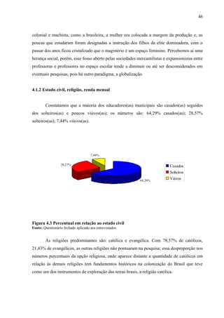 46



colonial e machista, como a brasileira, a mulher era colocada a margem da produção e, as
poucas que estudaram foram designadas a instrução dos filhos da elite dominadora, com o
passar dos anos ficou cristalizado que o magistério é um espaço feminino. Percebemos ai uma
herança social, porém, esse fosso aberto pelas sociedades mercantilistas e expansionistas entre
professoras e professores no espaço escolar tende a diminuir ou até ser desconsiderados em
eventuais pesquisas, pois há outro paradigma, a globalização.


4.1.2 Estado civil, religião, renda mensal


        Constatamos que a maioria dos educadores(as) municipais são casados(as) seguidos
dos solteiros(as) e poucos viúvos(as); os números são: 64,29% casados(as); 28,57%
solteiros(as); 7,44% viúvos(as).




                                     7,44%

                  28,27%                                                    Casados
                                                                            Solteiros
                                                            64,29%
                                                                            Viúvos




Figura 4.3 Percentual em relação ao estado civil
Fonte: Questionário fechado aplicado aos entrevistados


        As religiões predominantes são: católica e evangélica. Com 78,57% de católicos,
21,43% de evangélicos, as outras religiões não pontuaram na pesquisa; essa desproporção nos
números percentuais da opção religiosa, onde aparece distante a quantidade de católicos em
relação às demais religiões tem fundamentos históricos na colonização do Brasil que teve
como um dos instrumentos de exploração das terras brasis, a religião católica.
 