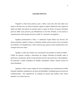 5




                                   AGRADECIMENTO




       Chegando ao final desse percurso, paro e reflito; como teria sido mais árduo esse
trajeto se não houvesse, em muitos momentos, alguém ou alguns olhando por mim, alguém ou
alguns me dando uma palavra de incentivo para eu seguir em frente, ou mesmo mostrando
possíveis falhas nesse percurso, que dificultariam na reta final. Portanto, só foi possível a
conquista dessa vitória porque não estive sozinho. É o momento é de agradecer...


       Agradeço primeiramente a Deus e a Santíssima Virgem Maria (sou devoto). Em
muitos momentos, quando o cansaço e o desânimo vinham à tona, recorria a eles e novamente
me acolhiam e me tranqüilizavam. Tenho certeza de que, graças ao amor incondicional a eles
conseguir mais essa vitória.


       Agradeço a todos que formam essa conceituada Universidade do Estado da Bahia -
UNEB, em especial a direção e funcionários do Campus VII/Senhor do Bonfin; todas as
professoras e professores, desde os meus primeiros anos de vida escolar até a vida acadêmica.
Em particular a minha orientadora do trabalho monográfico, Mestra: Simone Ferreira de
Souza Wanderley.


       Agradeço a todos os meus colegas do curso de pedagogia, que corroboraram na minha
formação acadêmica, ajudando-me nas horas de dificuldades e festejando juntos nas horas de
confraternização... Eles ajudaram-me na mudança de postura (pra melhor) como eterno
aprendiz e ser sociável que sou.
 