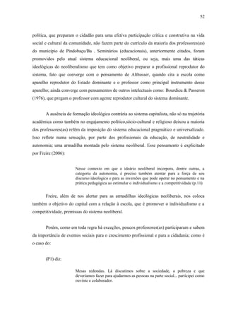 52



política, que preparam o cidadão para uma efetiva participação crítica e construtiva na vida
social e cultural da comunidade, não fazem parte do currículo da maioria dos professores(as)
do município de Pindobaçu/Ba . Seminários (educacionais), anteriormente citados, foram
promovidos pelo atual sistema educacional neoliberal, ou seja, mais uma das táticas
ideológicas do neoliberalismo que tem como objetivo preparar o profissional reprodutor do
sistema, fato que converge com o pensamento de Althusser, quando cita a escola como
aparelho reprodutor do Estado dominante e o professor como principal instrumento desse
aparelho; ainda converge com pensamentos de outros intelectuais como: Bourdieu & Passeron
(1976), que pregam o professor com agente reprodutor cultural do sistema dominante.


       A ausência de formação ideológica contrária ao sistema capitalista, não só na trajetória
acadêmica como também no engajamento político,sócio-cultural e religioso deixou a maioria
dos professores(as) refém da imposição do sistema educacional pragmático e universalizado.
Isso reflete numa sensação, por parte dos profissionais da educação, de neutralidade e
autonomia; uma armadilha montada pelo sistema neoliberal. Esse pensamento é explicitado
por Freire (2006):


                       Nesse contexto em que o ideário neoliberal incorpora, dentre outras, a
                       categoria da autonomia, é preciso também atentar para a força de seu
                       discurso ideológico e para as inversões que pode operar no pensamento e na
                       prática pedagógica ao estimular o individualismo e a competitividade (p.11)


       Freire, além de nos alertar para as armadilhas ideológicas neoliberais, nos coloca
também o objetivo do capital com a relação à escola, que é promover o individualismo e a
competitividade, premissas do sistema neoliberal.


       Porém, como em toda regra há exceções, poucos professores(as) participaram e sabem
da importância de eventos sociais para o crescimento profissional e para a cidadania; como é
o caso do:


       (P1) diz:

                       Mesas redondas. Lá discutimos sobre a sociedade, a pobreza e que
                       deveríamos fazer para ajudarmos as pessoas na parte social... participei como
                       ouvinte e colaborador.
 