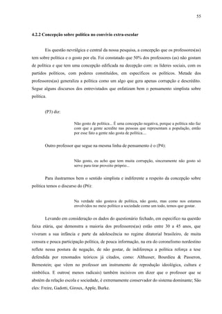 55



4.2.2 Concepção sobre política no convívio extra-escolar


        Eis questão nevrálgica e central da nossa pesquisa, a concepção que os professores(as)
tem sobre política e o gosto por ela. Foi constatado que 50% dos professores (as) não gostam
de política e que tem uma concepção edificada na decepção com: os líderes sociais, com os
partidos políticos, com poderes constituídos, em específicos os políticos. Metade dos
professores(as) generaliza a política como um algo que gera apenas corrupção e descrédito.
Segue alguns discursos dos entrevistados que enfatizam bem o pensamento simplista sobre
política.


        (P3) diz:

                        Não gosto de política... É uma concepção negativa, porque a política não faz
                        com que a gente acredite nas pessoas que representam a população, então
                        por esse fato a gente não gosta de política....


        Outro professor que segue na mesma linha de pensamento é o (P4):


                        Não gosto, eu acho que tem muita corrupção, sinceramente não gosto só
                        serve para tirar proveito próprio...


        Para ilustrarmos bem o sentido simplista e indiferente a respeito da concepção sobre
política temos o discurso do (P6):


                        Na verdade não gostava de política, não gosto, mas como nos estamos
                        envolvidos no meio político a sociedade como um todo, temos que gostar.


        Levando em consideração os dados do questionário fechado, em especifico na questão
faixa etária, que demonstra a maioria dos professores(as) estão entre 30 a 45 anos, que
viveram a sua infância e parte da adolescência no regime ditatorial brasileiro, de muita
censura e pouca participação política, de pouca informação, na era do coronelismo nordestino
reflete nessa postura de negação, de não gostar, de indiferença a política reforça a tese
defendida por renomados teóricos já citados, como: Althusser, Bourdieu & Passeron,
Bernestein; que vêem no professor um instrumento de reprodução ideológica, cultura e
simbólica. E outros( menos radicais) também incisivos em dizer que o professor que se
abstém da relação escola e sociedade, é extremamente conservador do sistema dominante; São
eles: Freire, Gadotti, Giroux, Apple, Burke.
 