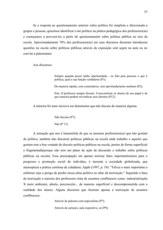 57



       Se a resposta ao questionamento anterior sobre política foi simplista e direcionada a
grupos e pessoas, quisemos identificar o ato político na prática pedagógica dos professores(as)
e começamos a provocá-los a partir do questionamento sobre política pública no seio da
escola. Aproximadamente 70% dos professores(as) em seus discursos disseram introduzem
questões na escola sobre políticas públicas através da exposição oral sejam na aula ou no
convite a palestrantes.


       Aos discursos:


                          Sempre quando posso tenho oportunidade... eu falo pras pessoas o que é
                          política, qual a sua função verdadeira (P1);

                          De maneira rápida, com comentários, sem aprofundamento nenhum (P2);

                          Sim. O professor sempre discute. Conscientizar os alunos do seu papel e de
                          que maneira podem reivindicar seus direitos (P12).


       A minoria foi mais incisiva em demonstrar que não discute de maneira alguma.


                          Não discuto (P7);

                          Não (P 11).


       A sensação que nos é transmitida de que os mesmos professores(as) que não gostam
de política, também não discutem políticas públicas na escola onde trabalho e aqueles que
gostam tem a boa vontade de discutir políticas públicas na escola, porém de forma superficial
e fragmentada(porque não tem um plano de ação de discussão e trabalho sobre políticas
públicas na escola). Essa preocupação em apenas teorizar fatos importantíssimos para o
progresso e promoção social do indivíduo, é inerente a sociedade globalizada, que
menospreza a prática contínua de cidadania; Apple (1997, p. 19): “Talvez o mais importante a
enfatizar seja o perigo de perder nossa alma política no altar da teorização.” Seguindo a base
da teorização a maioria dos professores trata de assuntos conflituosos como: industrialização
X meio ambiente, aborto, preconceito... de maneira superficial e descomprometida com a
realidade dos alunos. Alguns discursos que ilustram apenas a teorização de assuntos
conflituosos:
                          Através de palestra com especialista (P7);

                          Através de cartazes, aula expositiva, só (P9);
 