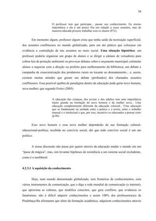 58



                       O professor tem que participar... passar seu conhecimento. Eu ensino
                       matemática e ela é um pouco fria em relação a esses assuntos, mas de
                       maneira educada procuro trabalhar com os alunos (P12).


        Em momento algum, professor algum citou que tenha saído da teorização superficial,
dos assuntos conflituosos no mundo globalizado, para um ato prático que colocasse em
evidência a contradição de tais assuntos no meio social. Uma situação hipotética: um
professor poderia organizar um grupo de alunos e se dirigir a câmara de vereadores para
cobrar leis de proteção ambiental ou provocar debates sobre o orçamento municipal; estimular
alunos a negociar com a direção ou prefeito para melhoramento da biblioteca; um debate e
campanha de conscientização dos produtores rurais no tocante ao desmatamento... e, assim,
existem muitas atitudes que geram um debate (profundos) dos chamados assuntos
conflituosos. Essa possível quebra de paradigma dentro da educação pode gerar novo homem,
nova mulher; que segundo Freire (2005):


                       A educação das crianças, dos jovens e dos adultos tem uma importância
                       muito grande na formação do novo homem e da mulher nova... Uma
                       educação completamente diferente da educação colonial... Uma educação
                       que se fundamente na unidade entre a prática e a teoria, entre o trabalho
                       manual e o intelectual e que, por isso, incentive os educandos a pensar certo
                       (p.86).


        Esse novo homem e essa nova mulher dependerão da sua formação cultural-
educacional-política; recebida no convívio social, daí que todo convívio social é um ato
político.


        A nossa discussão não passa por querer através da educação mudar o mundo em um
“passe de mágica”, mas, sim levantar hipóteses de resistência a um sistema social excludente,
como é o neoliberal.


4.2.3.1 A aquisição do conhecimento


        Hoje, num mundo denominado globalizado, sem fronteiras de conhecimentos, com
vários instrumentos de comunicação, que o diga a rede mundial de comunicação (a internet),
que aproxima as culturas, que modifica conceitos, que gera conflitos, que evidencia os
fanatismos; não é difícil adquirir conhecimentos e assim 100% dos professores(as) de
Pindobaçu/Ba afirmaram que além da formação acadêmica, adquirem conhecimentos através
 