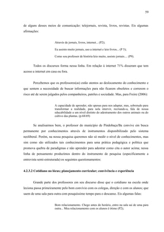 59



de alguns desses meios de comunicação: telejornais, revista, livros, revistas. Eis algumas
afirmações:


                       Através de jornais, livros, internet... (P2);

                       Eu assisto muito jornais, uso a internet e leio livros... (P 5);

                       Como sou professor de história leio muito, assisto jornais.... (P9).


       Todos os discursos forma nessa linha. Em relação à internet 71% disseram que tem
acesso a internet em casa ou fora.


       Percebemos que os professores(as) estão atentos ao deslocamento do conhecimento e
que sentem a necessidade de buscar informações para não ficarem obsoletos e correrem o
risco até de serem julgados pelos companheiros, patrões e sociedade. Mas, para Freire (2006):


                       A capacidade de aprender, não apenas para nos adaptar, mas, sobretudo para
                       transformar a realidade, para nela intervir, recriando-a, fala de nossa
                       educabilidade a um nível distinto do adestramento dos outros animais ou do
                       cultivo das plantas. (p.68/69)


       Se analisarmos bem, o professor do município de Pindobaçu/Ba convive em busca
permanente por conhecimentos através de instrumentos disponibilizado pelo sistema
neoliberal. Porém, na nossa pesquisa queremos não só medir o nível de conhecimentos, mas
sim como são utilizados tais conhecimentos para uma prática pedagógica e política que
promova quebra de paradigmas e não aprender para adestrar como cita o autor acima; nessa
linha de pensamento produzimos dentro do instrumento de pesquisa (especificamente a
entrevista semi-estruturada) os seguintes questionamentos:


4.2.3.2 Cotidiano no lócus; planejamento curricular; convivência e experiência


       Grande parte dos professores em seu discurso disse que o cotidiano na escola onde
leciona passa primeiramente pelo bom convívio com os colegas, direção e com os alunos; que
saem de uma sala para outra com pouquíssimo tempo para o descanso. Eis algumas falas:


                       Bom relacionamento. Chego antes do horário, entro na sala sai de uma para
                       outra... Meu relacionamento com os alunos é ótimo (P2);
 