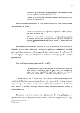 60



                          Em primeiro lugar chego à sala de aula saúdo meus alunos, faço um trabalho
                          com uma oração, em seguida uma leitura... (P13);

                          Em todas as aulas é entrando em uma sala, tocando entrando em outra sem
                          momento para descanso (P6).

          Outros professores(as) relataram de forma mais detalhadas seus respectivos cotidianos,
veja os discursos de alguns:


                          É professor, aluno, livros, aulas expositivas e explicativas, debates, interação
                          com outros professores (P9);

                          Olha eu tenho demonstrado aos colegas que a luta (por melhores condições
                          de trabalho)8 tem que ser em comum, aqueles que estão em cargos de
                          confiança um dia eles saíram e serão simples mortais e a luta tem que ser em
                          comum... (P8)


          Percebemos que os respectivos cotidianos de todos os professores(as) do município de
Pindobaçu são semelhantes, salvo raras exceções, um cotidiano pré estabelecido e concebido
pela organicidade educacional neoliberal, partindo deste o deslocamento do professor (a) de
casa para a própria escola, passando pela rotina dos horários, até a aplicação dos conteúdos
programáticos.


          Uma total Hegemonia, que para Apple (1999, p.27) é:


                          ... Hegemonia não se refere a uma amálgama de significação que reside num
                          plano abstracto a lugares no “topo da nossa mente. Pelo contrário, diz
                          respeito a um grupo organizado de significados e práticas, ao sistema de
                          significações central, efectivo e dominante, valores e ações vividos.”


          A nossa intenção não é formar juízo a respeito do cotidiano dos professores(as)
municipais de Pindobaçu, mesmo que quiséssemos não seria possível, pois essa conjuntura
educacional que pré estabelece e/ou concebe o cotidiano desses profissionais da educação,
não é um luxo só do citado município e sim do sistema educacional brasileiro inserido no
mundo globalizado.


          Entrelaçado ao cotidiano escolar está o planejamento das ações pedagógicas e a
aplicabilidade curricular. Queremos salientar que todo o cotidiano dos professores(as) segue

8
    Grifo nosso
 