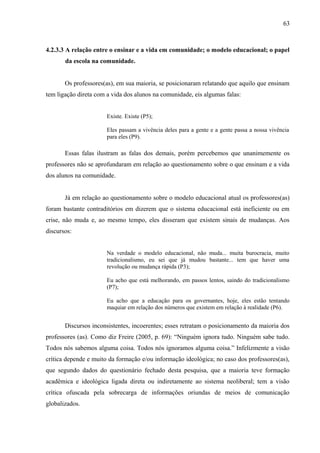 63



4.2.3.3 A relação entre o ensinar e a vida em comunidade; o modelo educacional; o papel
       da escola na comunidade.


       Os professores(as), em sua maioria, se posicionaram relatando que aquilo que ensinam
tem ligação direta com a vida dos alunos na comunidade, eis algumas falas:


                       Existe. Existe (P5);

                       Eles passam a vivência deles para a gente e a gente passa a nossa vivência
                       para eles (P9).

       Essas falas ilustram as falas dos demais, porém percebemos que unanimemente os
professores não se aprofundaram em relação ao questionamento sobre o que ensinam e a vida
dos alunos na comunidade.


       Já em relação ao questionamento sobre o modelo educacional atual os professores(as)
foram bastante contraditórios em dizerem que o sistema educacional está ineficiente ou em
crise, não muda e, ao mesmo tempo, eles disseram que existem sinais de mudanças. Aos
discursos:


                       Na verdade o modelo educacional, não muda... muita burocracia, muito
                       tradicionalismo, eu sei que já mudou bastante... tem que haver uma
                       revolução ou mudança rápida (P3);

                       Eu acho que está melhorando, em passos lentos, saindo do tradicionalismo
                       (P7);

                       Eu acho que a educação para os governantes, hoje, eles estão tentando
                       maquiar em relação dos números que existem em relação à realidade (P6).


       Discursos inconsistentes, incoerentes; esses retratam o posicionamento da maioria dos
professores (as). Como diz Freire (2005, p. 69): “Ninguém ignora tudo. Ninguém sabe tudo.
Todos nós sabemos alguma coisa. Todos nós ignoramos alguma coisa.” Infelizmente a visão
crítica depende e muito da formação e/ou informação ideológica; no caso dos professores(as),
que segundo dados do questionário fechado desta pesquisa, que a maioria teve formação
acadêmica e ideológica ligada direta ou indiretamente ao sistema neoliberal; tem a visão
crítica ofuscada pela sobrecarga de informações oriundas de meios de comunicação
globalizados.
 
