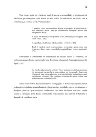 64



       Uma coisa é certa, em relação ao papel da escola na comunidade, os professores(as)
têm idéias que convergem e que destrói por vez a idéia de neutralidade na relação com a
comunidade, o convívio social. Vamos às falas:


                       O papel da escola na comunidade deveria ser um papel de transformação,
                       hoje ainda não é ainda... para que a comunidade ressurgisse, pois ela está
                       desaparecida (P12);

                       A escola está formando uma pirâmide social, formando pessoas apenas para
                       serem a base... (P8);

                       O papel da escola é formar cidadãos críticos e reflexivos (P7);

                       Total. O papel da escola na comunidade... na verdade a gente ensina para
                       preparar os alunos para a comunidade, um cidadão para exercer seus direito
                       (P3).


       Rechaçando o pensamento da neutralidade na relação escola e sociedade, os
professores/as percebendo o conservadorismo do sistema educacional, fica um pensamento de
Apple (1997)


                       Há trabalho educacional a ser feito. Talvez ao juntar-nos às lutas correntes
                       por democracia nas escolas e universidades, nas comunidades locais, nas
                       relações de raça, classe, gêneros e sexo, nas múltiplas instituições em que
                       participamos em nossas vidas cotidianas, possamos não apenas ensinar, mas
                       também sermos ensinados (p. 68).


       Nessa última rodada de questionamentos e indagações, os professores(as) se na prática
pedagógica reivindicam a neutralidade da relação escola e sociedade, emerge nos discursos o
desejo de vivenciar a proximidade da escola com a vida social do aluno e mais que a escola
assuma o verdadeiro papel de não só transmitir conhecimento, mas também de fomentar a
formação de cidadãos críticos.
 