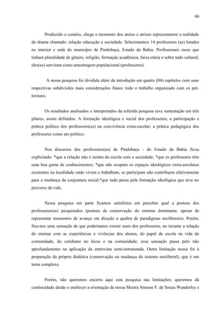 66



       Produzido o cenário, chega o momento dos atores e atrizes representarem a realidade
do drama chamado: relação educação e sociedade. Selecionamos 14 professores (as) lotados
no interior e sede do município de Pindobaçu, Estado da Bahia. Profissionais esses que
tinham pluralidade de gênero, religião, formação acadêmica, faixa etária e sobre tudo cultural;
eles(as) serviram como amostragem populacional (professores).


        A nossa pesquisa foi dividida além da introdução em quatro (04) capítulos com suas
respectivas subdivisões mais considerações finais; todo o trabalho organizado com os pré-
textuais.


       Os resultados analisados e interpretados da referida pesquisa teve sustentação em três
pilares, assim definidos: A formação ideológica e social dos professores; a participação e
prática política dos professores(as) na convivência extra-escolar; a prática pedagógica dos
professores como ato político.


       Nos discursos dos professores(as) de Pindobaçu - do Estado da Bahia ficou
explicitado: *que a relação não é neutra da escola com a sociedade; *que os professores têm
uma boa gama de conhecimentos; *que não ocupam os espaços ideológicos extra-escolares
existentes na localidade onde vivem e trabalham, se participam não contribuem efetivamente
para a mudança da conjuntura social;*que tudo passa pela formação ideológica que teve no
percurso da vida.


       Nessa pesquisa em parte ficamos satisfeitos em perceber qual a postura dos
professores(as) pesquisados (postura de conservação do sistema dominante, apesar de
representar momentos de avanço em direção a quebra de paradigmas neoliberais). Porém,
fica-nos uma sensação de que poderíamos extrair mais dos professores, no tocante a relação
do ensinar com as experiências e vivências dos alunos, do papel da escola na vida da
comunidade, do cotidiano no lócus e na comunidade; essa sensação passa pelo não
aprofundamento na aplicação da entrevista semi-estruturada. Outra limitação nossa foi à
preparação da própria dialética (conservação ou mudança do sistema neoliberal), que é um
tema complexo.


       Porém, não queremos encerra aqui esta pesquisa nas limitações; queremos dá
continuidade desde o enaltecer a orientação da nossa Mestra Simone F. de Souza Wanderley e
 