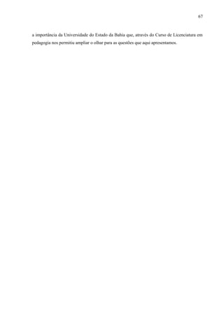 67



a importância da Universidade do Estado da Bahia que, através do Curso de Licenciatura em
pedagogia nos permitiu ampliar o olhar para as questões que aqui apresentamos.
 