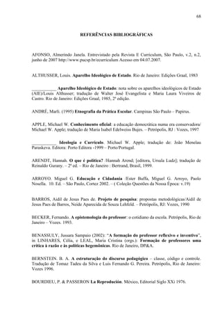 68



                         REFERÊNCIAS BIBLIOGRÁFICAS



AFONSO, Almerindo Janela. Entrevistado pela Revista E Curriculum, São Paulo, v.2, n.2,
junho de 2007 http://www.pucsp.br/ecurriculum Acesso em 04.07.2007.


ALTHUSSER, Louis. Aparelho Ideológico de Estado. Rio de Janeiro: Edições Graal, 1983

___________ Aparelho Ideológico de Estado: nota sobre os aparelhos ideológicos de Estado
(AIE)/Louis Althusser; tradução de Walter José Evangelista e Maria Laura Viveiros de
Castro. Rio de Janeiro: Edições Graal, 1985, 2ª edição.

ANDRÉ, Marli. (1995) Etnografia da Prática Escolar. Campinas São Paulo – Papirus.

APPLE, Michael W. Conhecimento oficial: a educação democrática numa era conservadora/
Michael W. Apple; tradução de Maria Isabel Edelweiss Bujes. – Petrópolis, RJ : Vozes, 1997

___________ Ideologia e Currículo. Michael W. Apple; tradução de: João Menelau
Paraskeva. Editora: Porto Editora -1999 – Porto/Portugal.

ARENDT, Hannah. O que é política? /Hannah Arend; [editora, Ursula Ludz]; tradução de
Reinaldo Gurany. – 2ª ed. – Rio de Janeiro : Bertrand, Brasil, 1999.

ARROYO. Miguel G. Educação e Cidadania /Ester Buffa, Miguel G. Arroyo, Paolo
Nosella. 10. Ed. – São Paulo, Cortez 2002. – ( Coleção Questões da Nossa Época: v.19)


BARROS, Aidil de Jesus Paes de. Projeto de pesquisa: propostas metodológicas/Aidil de
Jesus Paes de Barros, Neide Aparecida de Souza Lehfeld. – Petrópolis, RJ: Vozes, 1990

BECKER, Fernando. A epistemologia do professor: o cotidiano da escola. Petrópolis, Rio de
Janeiro – Vozes. 1993.

BENASSULY, Jussara Sampaio (2002): “A formação do professor reflexivo e inventivo”,
in LINHARES, Célia, e LEAL, Maria Cristina (orgs.): Formação de professores uma
crítica à razão e às políticas hegemônicas. Rio de Janeiro, DP&A.

BERNSTEIN. B. A. A estruturação do discurso pedagógico – classe, código e controle.
Tradução de Tomaz Tadeu da Silva e Luis Fernando G. Pereira. Petrópolis, Rio de Janeiro:
Vozes 1996.

BOURDIEU, P. & PASSERON La Reprodución. México, Editorial Siglo XXi 1976.
 