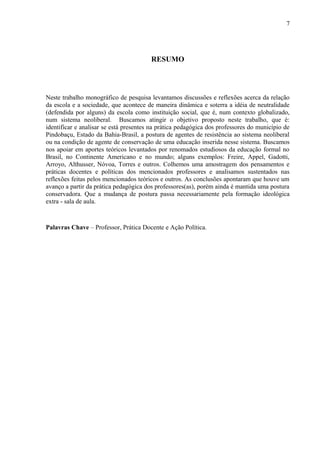 7




                                        RESUMO




Neste trabalho monográfico de pesquisa levantamos discussões e reflexões acerca da relação
da escola e a sociedade, que acontece de maneira dinâmica e soterra a idéia de neutralidade
(defendida por alguns) da escola como instituição social, que é, num contexto globalizado,
num sistema neoliberal. Buscamos atingir o objetivo proposto neste trabalho, que é:
identificar e analisar se está presentes na prática pedagógica dos professores do município de
Pindobaçu, Estado da Bahia-Brasil, a postura de agentes de resistência ao sistema neoliberal
ou na condição de agente de conservação de uma educação inserida nesse sistema. Buscamos
nos apoiar em aportes teóricos levantados por renomados estudiosos da educação formal no
Brasil, no Continente Americano e no mundo; alguns exemplos: Freire, Appel, Gadotti,
Arroyo, Althusser, Nóvoa, Torres e outros. Colhemos uma amostragem dos pensamentos e
práticas docentes e políticas dos mencionados professores e analisamos sustentados nas
reflexões feitas pelos mencionados teóricos e outros. As conclusões apontaram que houve um
avanço a partir da prática pedagógica dos professores(as), porém ainda é mantida uma postura
conservadora. Que a mudança de postura passa necessariamente pela formação ideológica
extra - sala de aula.



Palavras Chave – Professor, Prática Docente e Ação Política.
 