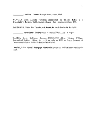 71



___________ Profissão Professor: Portugal: Porto editora, 1999.

OLIVEIRA. Dalila Andrade. Reformas educacionais na América Latina e os
trabalhadores docentes / Dalila Andrade Oliveira – Belo Horizonte: Autêntica 2003.

RODRIGUES, Alberto Tosi. Sociologia da Educação. Rio de Janeiro: DP&A. 2000.

___________ Sociologia da Educação. Rio de Janeiro: DP&A. 2002 – 3ª edição.

SANTOS, Stella Rodrigues. Formacce-PPGE/FACED-UFBA. Primeiro Colóquio
Internacional Québec – Bahia. 10,11 e 12 de junho de 2005 no Centro Diocesano de
Treinamento de líderes. Senhor do Bonfim-Bahia-Brasil.

TORRES, Carlos Alberto. Pedagogia da exclusão: críticas ao neoliberalismo em educação
1995.
 