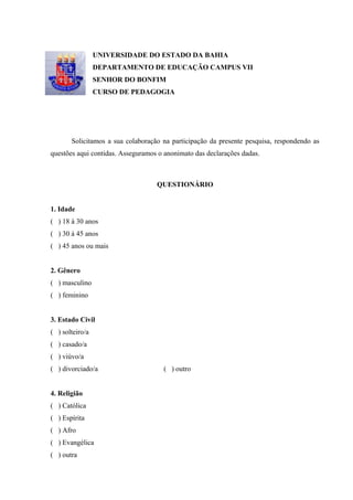 74



                 UNIVERSIDADE DO ESTADO DA BAHIA
                 DEPARTAMENTO DE EDUCAÇÃO CAMPUS VII
                 SENHOR DO BONFIM
                 CURSO DE PEDAGOGIA




       Solicitamos a sua colaboração na participação da presente pesquisa, respondendo as
questões aqui contidas. Asseguramos o anonimato das declarações dadas.



                                   QUESTIONÁRIO


1. Idade
( ) 18 à 30 anos
( ) 30 à 45 anos
( ) 45 anos ou mais


2. Gênero
( ) masculino
( ) feminino


3. Estado Civil
( ) solteiro/a
( ) casado/a
( ) viúvo/a
( ) divorciado/a                     ( ) outro


4. Religião
( ) Católica
( ) Espírita
( ) Afro
( ) Evangélica
( ) outra
 