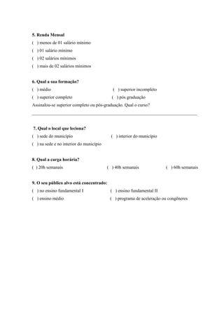 75



5. Renda Mensal
( ) menos de 01 salário mínimo
( ) 01 salário mínimo
( ) 02 salários mínimos
( ) mais de 02 salários mínimos


6. Qual a sua formação?
( ) médio                                   ( ) superior incompleto
( ) superior completo                      ( ) pós graduação
Assinalou-se superior completo ou pós-graduação. Qual o curso?
_________________________________________________________________________


7. Qual o local que leciona?
( ) sede do município                      ( ) interior do município
( ) na sede e no interior do município


8. Qual a carga horária?
( ) 20h semanais                         ( ) 40h semanais              ( ) 60h semanais


9. O seu público alvo está concentrado:
( ) no ensino fundamental I               ( ) ensino fundamental II
( ) ensino médio                          ( ) programa de aceleração ou congêneres
 