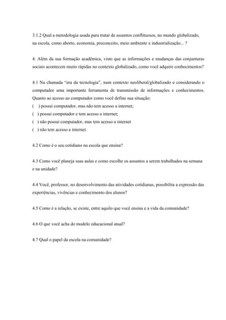 78



3.1.2 Qual a metodologia usada para tratar de assuntos conflituosos, no mundo globalizado,
na escola, como aborto, economia, preconceito, meio ambiente x industrialização... ?


4. Além da sua formação acadêmica, visto que as informações e mudanças das conjunturas
sociais acontecem muito rápidas no contexto globalizado, como você adquire conhecimentos?


4.1 Na chamada “era da tecnologia”, num contexto neoliberal/globalizado e considerando o
computador uma importante ferramenta de transmissão de informações e conhecimentos.
Quanto ao acesso ao computador como você define sua situação:
(   ) possui computador, mas não tem acesso a internet;
( ) possui computador e tem acesso a internet;
( ) não possui computador, mas tem acesso a internet
( ) não tem acesso a internet.


4.2 Como é o seu cotidiano na escola que ensina?


4.3 Como você planeja suas aulas e como escolhe os assuntos a serem trabalhados na semana
e na unidade?


4.4 Você, professor, no desenvolvimento das atividades cotidianas, possibilita a expressão das
experiências, vivências e conhecimento dos alunos?


4.5 Como é a relação, se existe, entre aquilo que você ensina e a vida da comunidade?


4.6 O que você acha do modelo educacional atual?


4.7 Qual o papel da escola na comunidade?
 