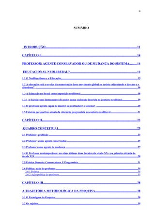 9




                                                                          SUMÁRIO




  INTRODUÇÃO.....................................................................................................................11

CAPÍTULO I...........................................................................................................................14

PROFESSOR: AGENTE CONSERVADOR OU DE MUDANÇA DO SISTEMA.........14

 EDUCACIONAL NEOLIBERAL?......................................................................................14
1.1 O Neoliberalismo e a Educação......................................................................................................................15

1.2 A educação está a serviço da manutenção desse movimento global ou resiste enfrentando o descaso e o
abandono? ............................................................................................................................................................16

1.3 A Educação no Brasil como imposição neoliberal........................................................................................18

1.3.1 A Escola como instrumento de poder numa sociedade inserida no contexto neoliberal. ......................19

1.4 O professor agente capaz de manter ou contradizer o sistema? ...............................................................20

1.5 Existem perspectivas atuais da educação progressista no contexto neoliberal......................................... 21


CAPÍTULO II......................................................................................................................... 23

 QUADRO CONCEITUAL....................................................................................................23

2.1 Professor: profissão ........................................................................................................................................23

2.2 Professor: como agente conservador.............................................................................................................25

2.3 Professor como agente de mudança ..............................................................................................................27

2.4 O Professor contemporâneo: nas duas últimas duas décadas do século XX e na primeira década do
século XIX .............................................................................................................................................................30

2.5 Prática Docente: Conservadora X Progressista........................................................................................... 31

2.6 Política: ação do professor..............................................................................................................................34
   2.6.1 Política ......................................................................................................................................................34
   2.6.2 Ação política do professor.........................................................................................................................35


CAPÍTULO III........................................................................................................................38

A TRAJETÓRIA METODOLÓGICA DA PESQUISA..................................................... 38
3.1 O Paradigma da Pesquisa...............................................................................................................................38

3.2 Os sujeitos........................................................................................................................................................39
 