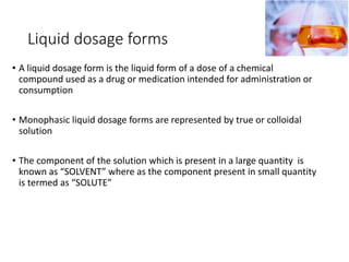 Liquid dosage forms
• A liquid dosage form is the liquid form of a dose of a chemical
compound used as a drug or medication intended for administration or
consumption
• Monophasic liquid dosage forms are represented by true or colloidal
solution
• The component of the solution which is present in a large quantity is
known as “SOLVENT” where as the component present in small quantity
is termed as “SOLUTE”
 