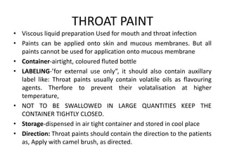 THROAT PAINT
• Viscous liquid preparation Used for mouth and throat infection
• Paints can be applied onto skin and mucous membranes. But all
paints cannot be used for application onto mucous membrane
• Container-airtight, coloured fluted bottle
• LABELING-’for external use only”, it should also contain auxillary
label like: Throat paints usually contain volatile oils as flavouring
agents. Therfore to prevent their volatalisation at higher
temperature,
• NOT TO BE SWALLOWED IN LARGE QUANTITIES KEEP THE
CONTAINER TIGHTLY CLOSED.
• Storage-dispensed in air tight container and stored in cool place
• Direction: Throat paints should contain the direction to the patients
as, Apply with camel brush, as directed.
 