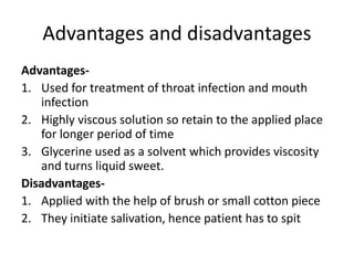 Advantages and disadvantages
Advantages-
1. Used for treatment of throat infection and mouth
infection
2. Highly viscous solution so retain to the applied place
for longer period of time
3. Glycerine used as a solvent which provides viscosity
and turns liquid sweet.
Disadvantages-
1. Applied with the help of brush or small cotton piece
2. They initiate salivation, hence patient has to spit
 