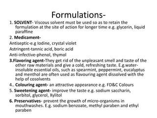 Formulations-
1. SOLVENT- Viscous solvent must be used so as to retain the
formulation at the site of action for longer time e.g. glycerin, liquid
paraffine
2. Medicament-
Antiseptic-e.g Iodine, crystal violet
Astringent-tannic acid, boric acid
Anti-infective-phenol, thymol
3.Flavoring agent-They get rid of the unpleasant smell and taste of the
other raw materials and give a cold, refreshing taste. E.g.water-
insoluble essential oils, such as spearmint, peppermint, eucalyptus
and menthol are often used as flavouring agent dissolved with the
help of cosolvents
4.. Colouring agent- an attractive appearance e.g. FD&C Colours
5. Sweetening agent- improve the taste e.g. sodium saccharin,
sorbitol, glycerol, Xylitol
6. Preservatives- prevent the growth of micro-organisms in
mouthwashes. E.g. sodium benzoate, methyl paraben and ethyl
paraben
 