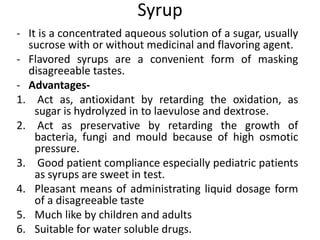 Syrup
- It is a concentrated aqueous solution of a sugar, usually
sucrose with or without medicinal and flavoring agent.
- Flavored syrups are a convenient form of masking
disagreeable tastes.
- Advantages-
1. Act as, antioxidant by retarding the oxidation, as
sugar is hydrolyzed in to laevulose and dextrose.
2. Act as preservative by retarding the growth of
bacteria, fungi and mould because of high osmotic
pressure.
3. Good patient compliance especially pediatric patients
as syrups are sweet in test.
4. Pleasant means of administrating liquid dosage form
of a disagreeable taste
5. Much like by children and adults
6. Suitable for water soluble drugs.
 