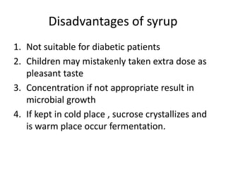 Disadvantages of syrup
1. Not suitable for diabetic patients
2. Children may mistakenly taken extra dose as
pleasant taste
3. Concentration if not appropriate result in
microbial growth
4. If kept in cold place , sucrose crystallizes and
is warm place occur fermentation.
 