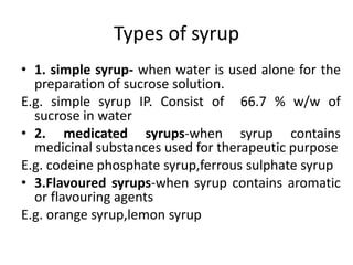 Types of syrup
• 1. simple syrup- when water is used alone for the
preparation of sucrose solution.
E.g. simple syrup IP. Consist of 66.7 % w/w of
sucrose in water
• 2. medicated syrups-when syrup contains
medicinal substances used for therapeutic purpose
E.g. codeine phosphate syrup,ferrous sulphate syrup
• 3.Flavoured syrups-when syrup contains aromatic
or flavouring agents
E.g. orange syrup,lemon syrup
 