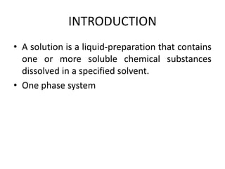 INTRODUCTION
• A solution is a liquid-preparation that contains
one or more soluble chemical substances
dissolved in a specified solvent.
• One phase system
 
