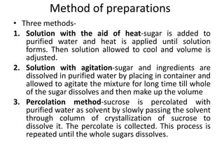 Method of preparations
• Three methods-
1. Solution with the aid of heat-sugar is added to
purified water and heat is applied until solution
forms. Then solution allowed to cool and volume is
adjusted.
2. Solution with agitation-sugar and ingredients are
dissolved in purified water by placing in container and
allowed to agitate the mixture for long time till whole
of the sugar dissolves and then make up the volume
3. Percolation method-sucrose is percolated with
purified water as solvent by slowly passing the solvent
through column of crystallization of sucrose to
dissolve it. The percolate is collected. This process is
repeated until the whole sugars dissolves.
 