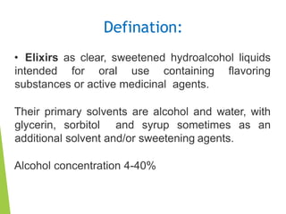 Defination:
• Elixirs as clear, sweetened hydroalcohol liquids
intended for oral use containing flavoring
substances or active medicinal agents.
Their primary solvents are alcohol and water, with
glycerin, sorbitol and syrup sometimes as an
additional solvent and/or sweetening agents.
Alcohol concentration 4-40%
 