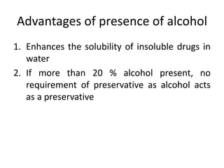 Advantages of presence of alcohol
1. Enhances the solubility of insoluble drugs in
water
2. If more than 20 % alcohol present, no
requirement of preservative as alcohol acts
as a preservative
 