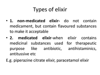 Types of elixir
• 1. non-medicated elixir- do not contain
medicament, but contain flavoured substances
to make it acceptable
• 2. medicated elixir-when elixir contains
medicinal substances used for therapeutic
purpose like antibiotic, antihistaminics,
antitussive etc
E.g. piperazine citrate elixir, paracetamol elixir
 