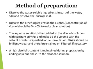 Method of preparation:
• Dissolve the water-soluble ingredients in part of the water,
add and dissolve the sucrose in it.
• Dissolve the other ingredients in the alcohol.(Concentration of
alcohol should be 5- 40% to make clear solution)
• The aqueous solution is then added to the alcoholic solution
with constant stirring and make up the volume with the
solvent or vehicle specified in the formulation. Elixirs should be
brilliantly clear and therefore strained or Filtered, if necessary
• A high alcoholic content is maintained during preparation by
adding aqueous phase to the alcoholic solution.
 