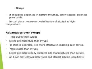 Storage
It should be dispensed in narrow mouthed, screw capped, colorless
plain bottle.
In cool place , to prevent volatilization of alcohol at high
temperature
Advantages over syrups
less sweet than syrups
• Elixirs are more fluid than syrups.
• It often is desirable, it is more effective in masking such tastes.
• More stable than syrups
• Elixirs are more readily prepared and manufactured than syrups.
• An Elixir may contain both water and alcohol soluble ingredients.
 
