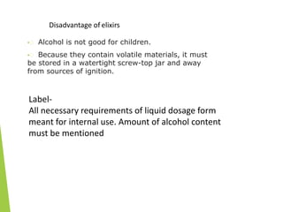 Disadvantage of elixirs
• Alcohol is not good for children.
• Because they contain volatile materials, it must
be stored in a watertight screw-top jar and away
from sources of ignition.
Label-
All necessary requirements of liquid dosage form
meant for internal use. Amount of alcohol content
must be mentioned
 