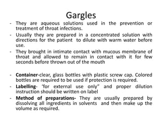 Gargles
- They are aqueous solutions used in the prevention or
treatment of throat infections.
- Usually they are prepared in a concentrated solution with
directions for the patient to dilute with warm water before
use.
- They brought in intimate contact with mucous membrane of
throat and allowed to remain in contact with it for few
seconds before thrown out of the mouth
- Container-clear, glass bottles with plastic screw cap. Colored
bottles are required to be used if protection is required.
- Labelling- ‘for external use only” and proper dilution
instruction should be written on label
- Method of preparations- They are usually prepared by
dissolving all ingredients in solvents and then make up the
volume as required.
 