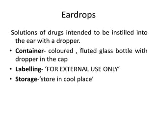 Eardrops
Solutions of drugs intended to be instilled into
the ear with a dropper.
• Container- coloured , fluted glass bottle with
dropper in the cap
• Labelling- ‘FOR EXTERNAL USE ONLY’
• Storage-’store in cool place’
 