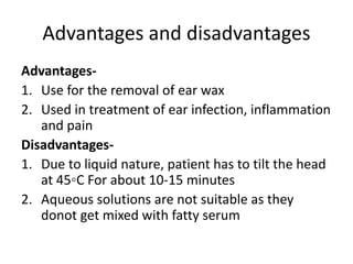 Advantages and disadvantages
Advantages-
1. Use for the removal of ear wax
2. Used in treatment of ear infection, inflammation
and pain
Disadvantages-
1. Due to liquid nature, patient has to tilt the head
at 45◦C For about 10-15 minutes
2. Aqueous solutions are not suitable as they
donot get mixed with fatty serum
 