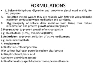 FORMULATIONS
• 1. Solvent-Unhydrous Glycerine and propylene glycol used mainly for
two purpose-
A. To soften the ear wax As they are miscible with fatty ear wax and make
maximum contact between medication and ear tissue.
B. Hygroscopicity of vehicle draw moisture from tissue thus reduce
inflammation and prevent growth of microorganism
2.Preservative- to prevent growth of microorganism
e.g. chlorbutanol (0.5%), thiomersal (0.01%)
3.Antioxident- to prevent oxidation of active medicament
e.g. sodium biosulphate
4. medicament-
Antiinfective- chloramphenicol
Wax softner-hydrogen peroxide,sodium bicarbonate
Antiseptic-phenol, boric acid
Astringent-aluminium acetate
Anti-inflammatory agent-hydrocartisone,dexamethasone
 