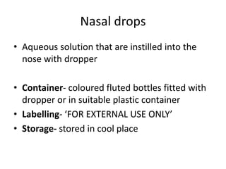 Nasal drops
• Aqueous solution that are instilled into the
nose with dropper
• Container- coloured fluted bottles fitted with
dropper or in suitable plastic container
• Labelling- ‘FOR EXTERNAL USE ONLY’
• Storage- stored in cool place
 