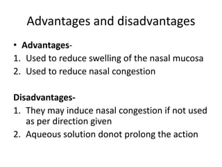 Advantages and disadvantages
• Advantages-
1. Used to reduce swelling of the nasal mucosa
2. Used to reduce nasal congestion
Disadvantages-
1. They may induce nasal congestion if not used
as per direction given
2. Aqueous solution donot prolong the action
 