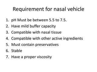 Requirement for nasal vehicle
1. pH Must be between 5.5 to 7.5.
2. Have mild buffer capacity
3. Compatible with nasal tissue
4. Compatible with other active ingredients
5. Must contain preservatives
6. Stable
7. Have a proper viscosity
 
