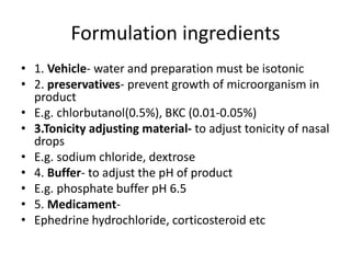 Formulation ingredients
• 1. Vehicle- water and preparation must be isotonic
• 2. preservatives- prevent growth of microorganism in
product
• E.g. chlorbutanol(0.5%), BKC (0.01-0.05%)
• 3.Tonicity adjusting material- to adjust tonicity of nasal
drops
• E.g. sodium chloride, dextrose
• 4. Buffer- to adjust the pH of product
• E.g. phosphate buffer pH 6.5
• 5. Medicament-
• Ephedrine hydrochloride, corticosteroid etc
 