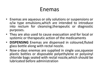 Enemas
• Enemas are aqueous or oily solutions or suspensions or
o/w type emulsions,which are intended to introduce
into rectum for cleansing,therapeutic or diagnostic
purposes.
• They are also used to cause evacuation and for local or
systemic or therapeutic action of the medicaments
• DISPENSING Enemas are dispensed in coloured,fluted
glass bottle along with rectal nozzle.
• Now-a-days enemas are supplied in single use,squeeze
plastic bottles or disposable polyethylene or polyvinyl
chloride bags sealed with rectal nozzle,which should be
lubricated before administration
 
