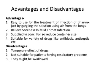 Advantages and Disadvantages
Advantages-
1. Easy to use for the treatment of infection of pharynx
just by gargling the solution using air from the lungs
2. Relieve Soreness In Mild Throat Infection
3. Supplied in conc. For so reduce container size
4. Suitable for variety of drugs like antibiotic, antiseptic
etc
Disadvantages
1. Temporary effect of drugs
2. Not suitable for patients having respiratory problems
3. They might be swallowed
 