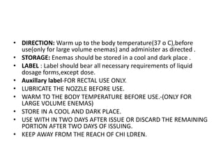 • DIRECTION: Warm up to the body temperature(37 o C),before
use(only for large volume enemas) and administer as directed .
• STORAGE: Enemas should be stored in a cool and dark place .
• LABEL : Label should bear all necessary requirements of liquid
dosage forms,except dose.
• Auxillary label-FOR RECTAL USE ONLY.
• LUBRICATE THE NOZZLE BEFORE USE.
• WARM TO THE BODY TEMPERATURE BEFORE USE.-(ONLY FOR
LARGE VOLUME ENEMAS)
• STORE IN A COOL AND DARK PLACE.
• USE WITH IN TWO DAYS AFTER ISSUE OR DISCARD THE REMAINING
PORTION AFTER TWO DAYS OF ISSUING.
• KEEP AWAY FROM THE REACH OF CHI LDREN.
 