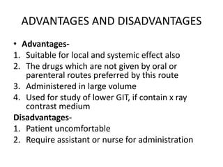 ADVANTAGES AND DISADVANTAGES
• Advantages-
1. Suitable for local and systemic effect also
2. The drugs which are not given by oral or
parenteral routes preferred by this route
3. Administered in large volume
4. Used for study of lower GIT, if contain x ray
contrast medium
Disadvantages-
1. Patient uncomfortable
2. Require assistant or nurse for administration
 