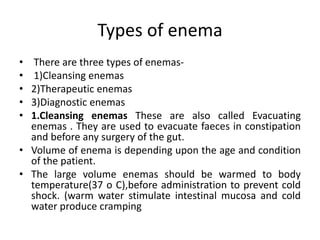 Types of enema
• There are three types of enemas-
• 1)Cleansing enemas
• 2)Therapeutic enemas
• 3)Diagnostic enemas
• 1.Cleansing enemas These are also called Evacuating
enemas . They are used to evacuate faeces in constipation
and before any surgery of the gut.
• Volume of enema is depending upon the age and condition
of the patient.
• The large volume enemas should be warmed to body
temperature(37 o C),before administration to prevent cold
shock. (warm water stimulate intestinal mucosa and cold
water produce cramping
 