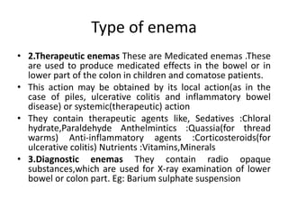 Type of enema
• 2.Therapeutic enemas These are Medicated enemas .These
are used to produce medicated effects in the bowel or in
lower part of the colon in children and comatose patients.
• This action may be obtained by its local action(as in the
case of piles, ulcerative colitis and inflammatory bowel
disease) or systemic(therapeutic) action
• They contain therapeutic agents like, Sedatives :Chloral
hydrate,Paraldehyde Anthelmintics :Quassia(for thread
warms) Anti-inflammatory agents :Corticosteroids(for
ulcerative colitis) Nutrients :Vitamins,Minerals
• 3.Diagnostic enemas They contain radio opaque
substances,which are used for X-ray examination of lower
bowel or colon part. Eg: Barium sulphate suspension
 