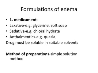 Formulations of enema
• 1. medicament-
• Laxative-e.g. glycerine, soft soap
• Sedative-e.g. chloral hydrate
• Anthalmentics-e.g. quasia
Drug must be soluble in suitable solvents
Method of preparations-simple solution
method
 